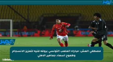 مصطفى العش: مباراة الملعب التونسي بروفة فنية لتعزيز الانسجام وطموح إسعاد جماهير الأهلي